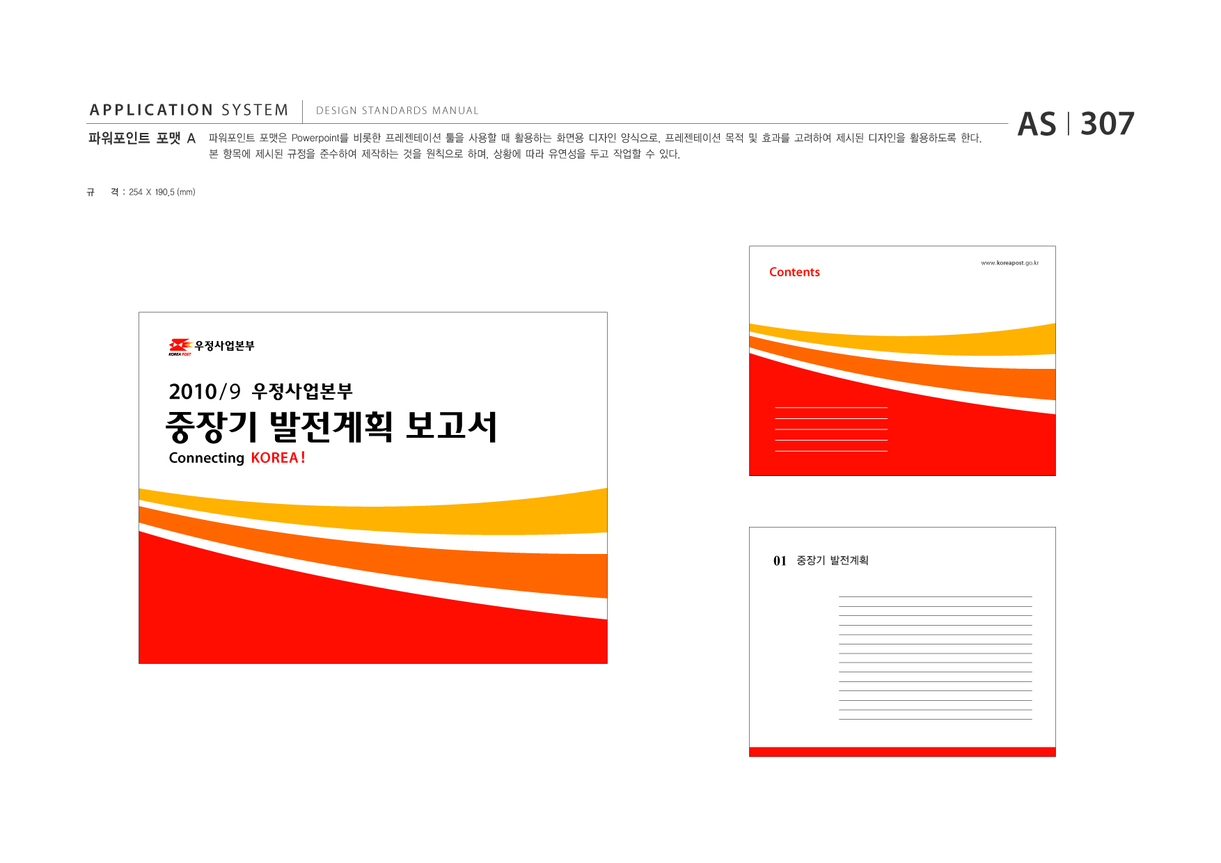 APPLICATION SYSTEM 파워포인트 포맷 A  DESIGN STANDARDS MANUAL  파워포인트 포맷은 Powerpoint를 비롯한 프레젠테이션 툴을 사용할 때 활용하는 화면용 디자인 양식으로, 프레젠테이션 목적 및 효과를 고려하여 제시된 디자인을 활용하도록 한다. 본 항목에 제시된 규정을 준수하여 제작하는 것을 원칙으로 하며, 상황에 따라 유연성을 두고 작업할 수 있다.  AS I 307  규  격 : 254 X 190.5 (mm)  Contents  www.koreapost .go.kr  2010 / 9  중장기 발전계획 보고서 Connecting KOREA !  01  중장기 발전계획